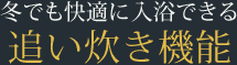 冬でも快適に入浴できる追い炊き機能
